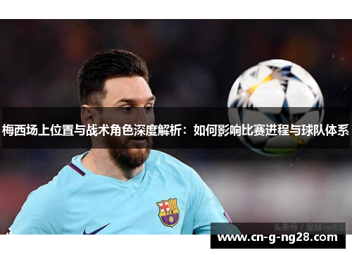 梅西场上位置与战术角色深度解析：如何影响比赛进程与球队体系