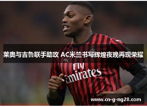 莱奥与吉鲁联手助攻 AC米兰书写辉煌夜晚再现荣耀