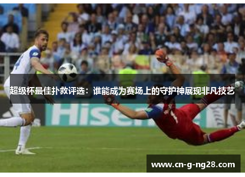 超级杯最佳扑救评选：谁能成为赛场上的守护神展现非凡技艺