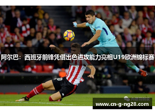 阿尔巴：西班牙前锋凭借出色进攻能力亮相U19欧洲锦标赛