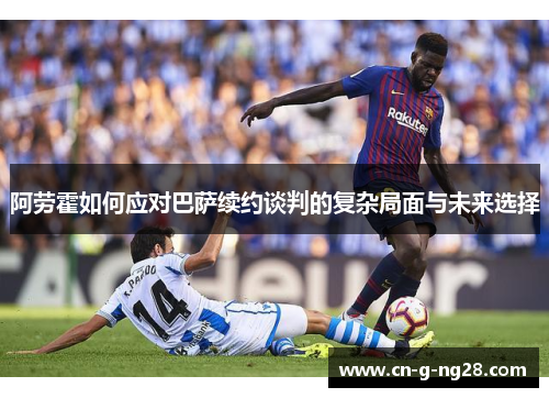 阿劳霍如何应对巴萨续约谈判的复杂局面与未来选择