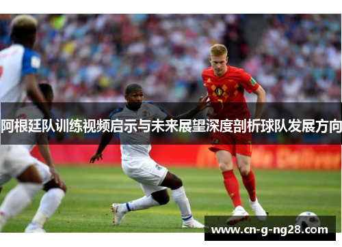 阿根廷队训练视频启示与未来展望深度剖析球队发展方向