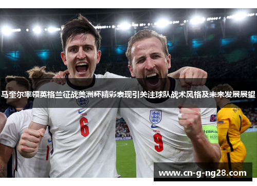 马奎尔率领英格兰征战美洲杯精彩表现引关注球队战术风格及未来发展展望
