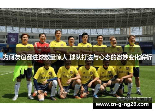 为何友谊赛进球数量惊人 球队打法与心态的微妙变化解析