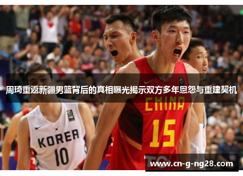 周琦重返新疆男篮背后的真相曝光揭示双方多年恩怨与重建契机