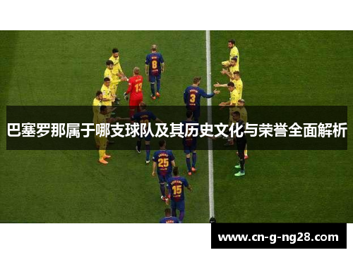 巴塞罗那属于哪支球队及其历史文化与荣誉全面解析