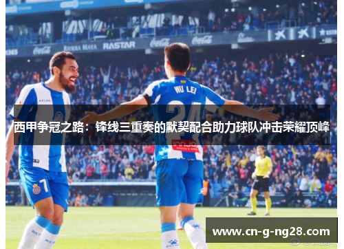 西甲争冠之路：锋线三重奏的默契配合助力球队冲击荣耀顶峰