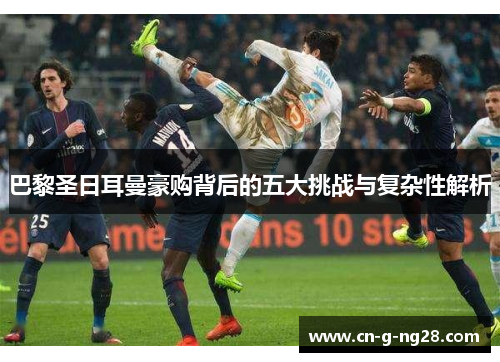 巴黎圣日耳曼豪购背后的五大挑战与复杂性解析