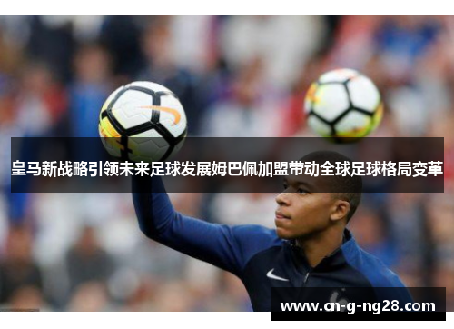 皇马新战略引领未来足球发展姆巴佩加盟带动全球足球格局变革