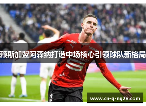 赖斯加盟阿森纳打造中场核心引领球队新格局