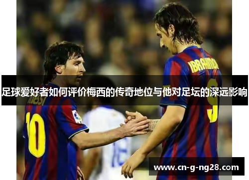 足球爱好者如何评价梅西的传奇地位与他对足坛的深远影响