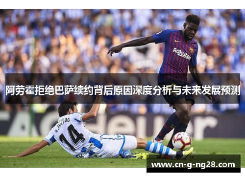 阿劳霍拒绝巴萨续约背后原因深度分析与未来发展预测
