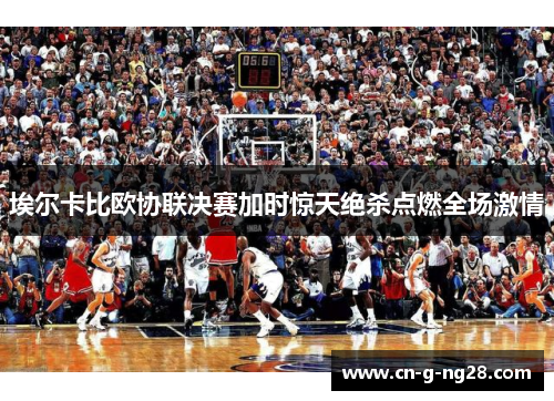 埃尔卡比欧协联决赛加时惊天绝杀点燃全场激情