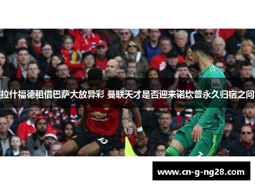 拉什福德租借巴萨大放异彩 曼联天才是否迎来诺坎普永久归宿之问